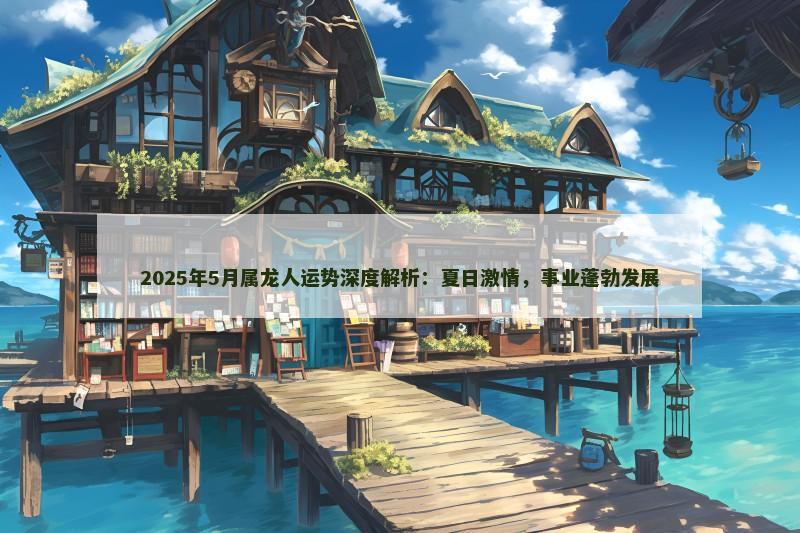 2025年5月属龙人运势深度解析：夏日激情，事业蓬勃发展