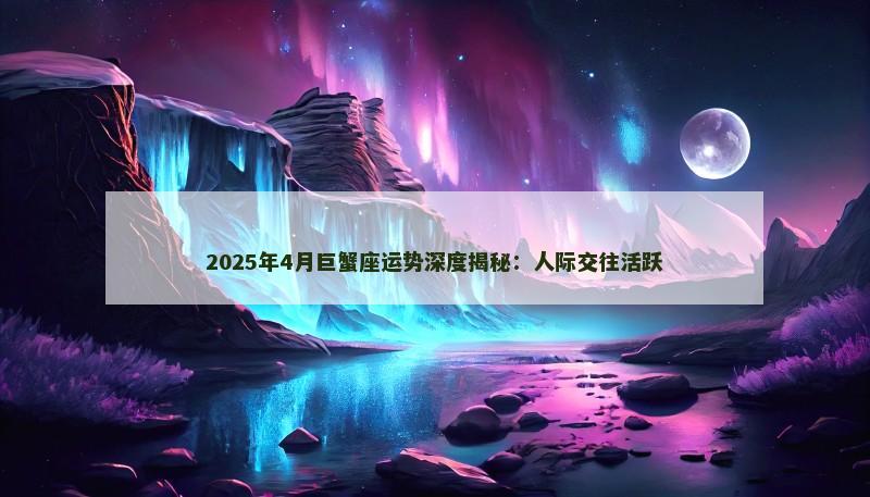 2025年4月巨蟹座运势深度揭秘：人际交往活跃