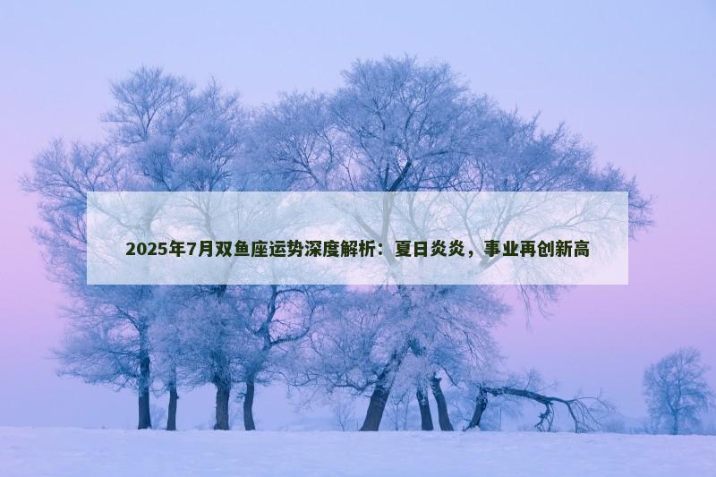 2025年7月双鱼座运势深度解析：夏日炎炎，事业再创新高
