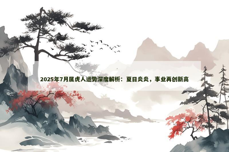 2025年7月属虎人运势深度解析：夏日炎炎，事业再创新高