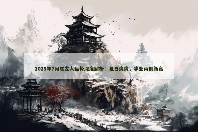 2025年7月属龙人运势深度解析：夏日炎炎，事业再创新高