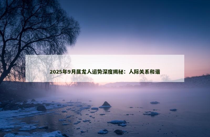 2025年9月属龙人运势深度揭秘：人际关系和谐