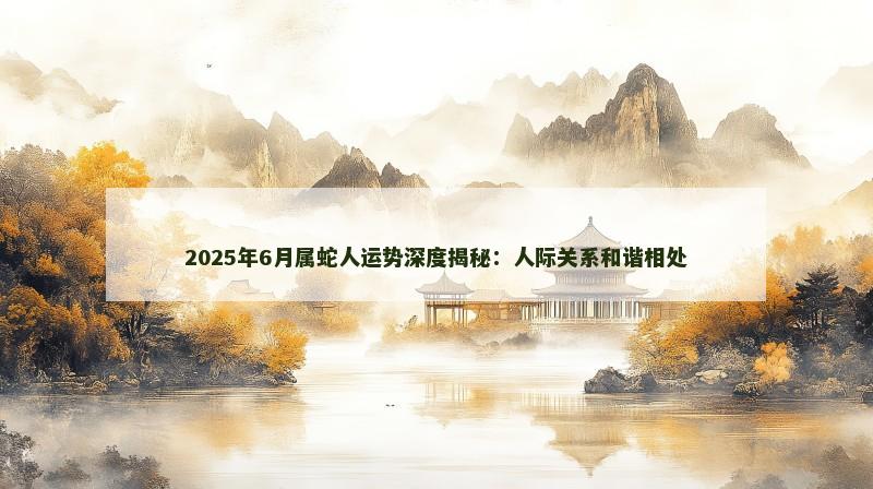 2025年6月属蛇人运势深度揭秘：人际关系和谐相处
