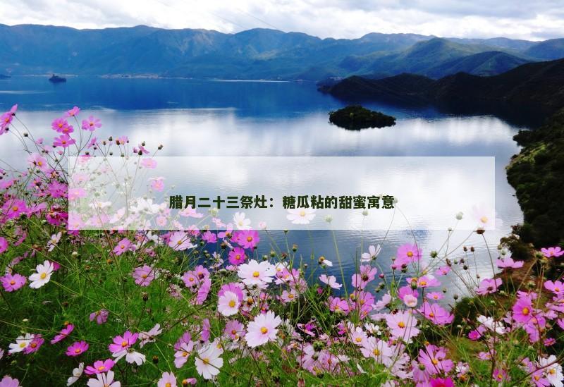 腊月二十三祭灶：糖瓜粘的甜蜜寓意
