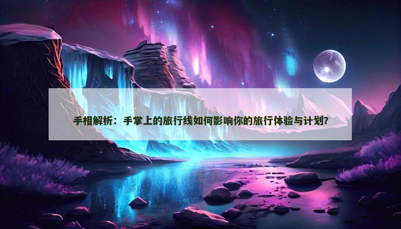 手相解析：手掌上的旅行线如何影响你的旅行体验与计划？