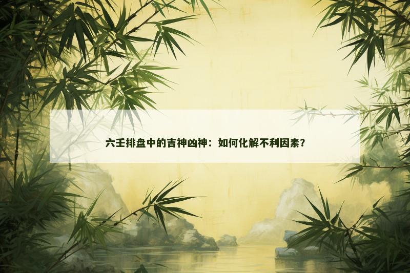 六壬排盘中的吉神凶神:如何化解不利因素? 六壬排盘中的吉神凶神:如何化解不利因素?