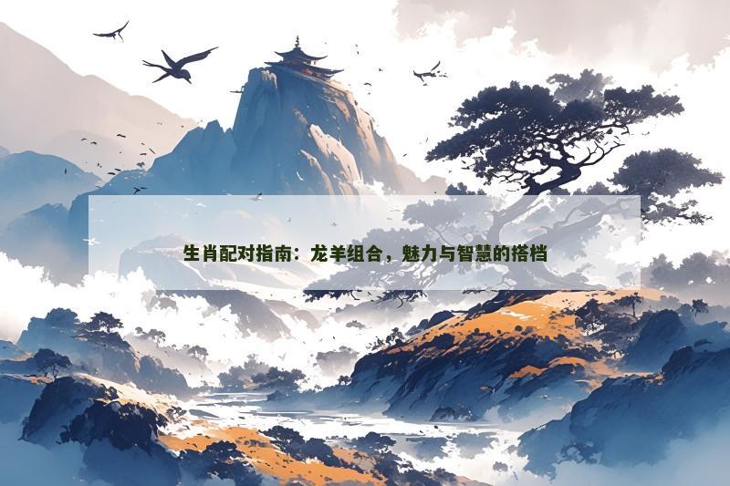 生肖配对指南:龙羊组合,魅力与智慧的搭档 生肖配对指南:龙羊组合,魅力与智慧的搭档
