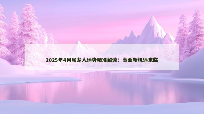 2025年4月属龙人运势精准解读:事业新机遇来临 2025年4月属龙人运势精准解读:事业新机遇来临