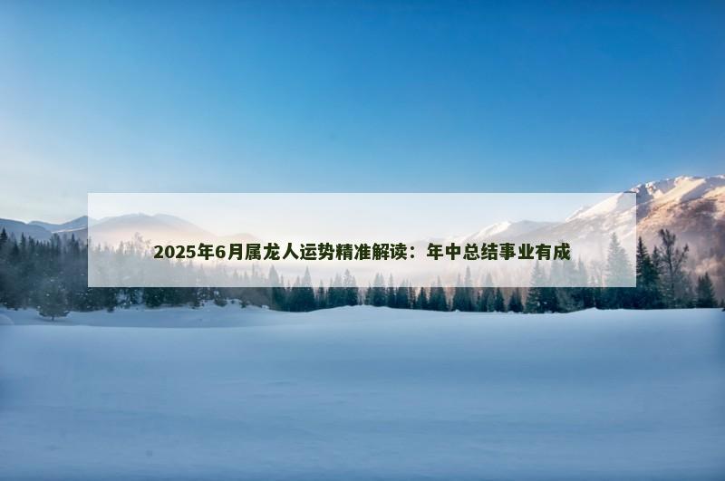 2025年6月属龙人运势精准解读:年中总结事业有成 2025年6月属龙人运势精准解读:年中总结事业有成