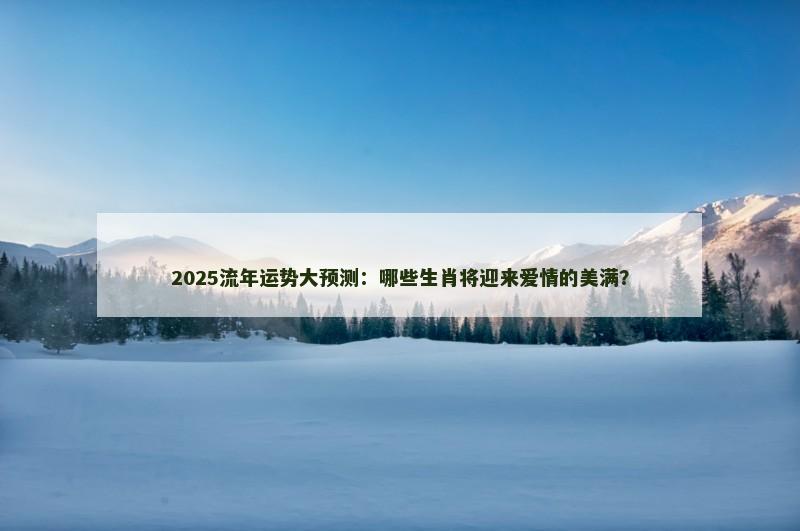 2025流年运势大预测:哪些生肖将迎来爱情的美满? 2025流年运势大预测:哪些生肖将迎来爱情的美满?