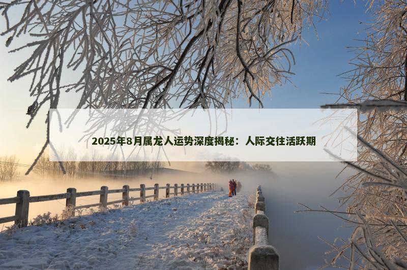 2025年8月属龙人运势深度揭秘：人际交往活跃期