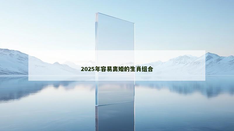 2025年容易离婚的生肖组合 2025年容易离婚的生肖组合