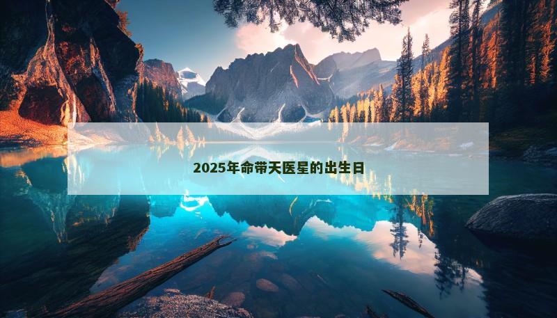 2025年命带天医星的出生日 2025年命带天医星的出生日