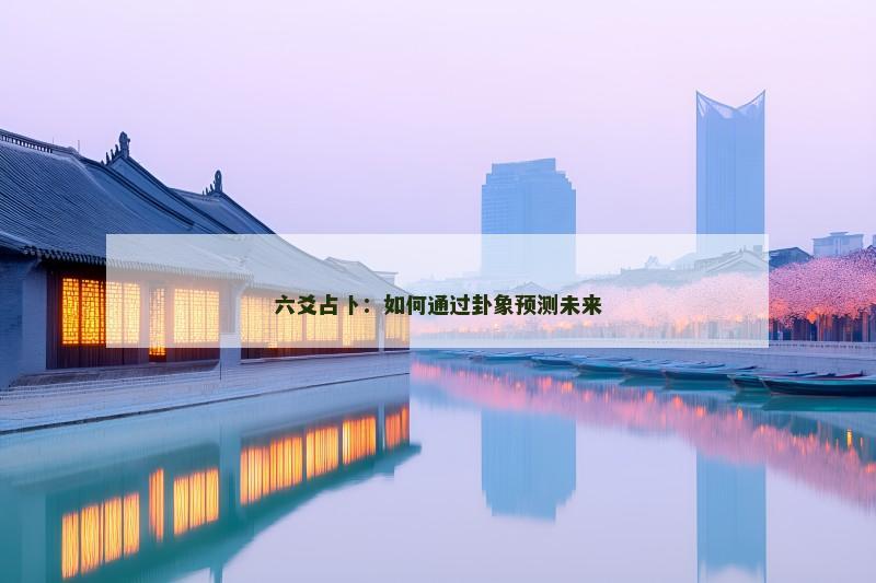 六爻占卜:如何通过卦象预测未来 六爻占卜:如何通过卦象预测未来