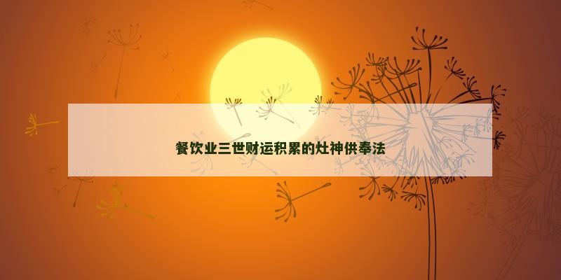 餐饮业三世财运积累的灶神供奉法 餐饮业三世财运积累的灶神供奉法