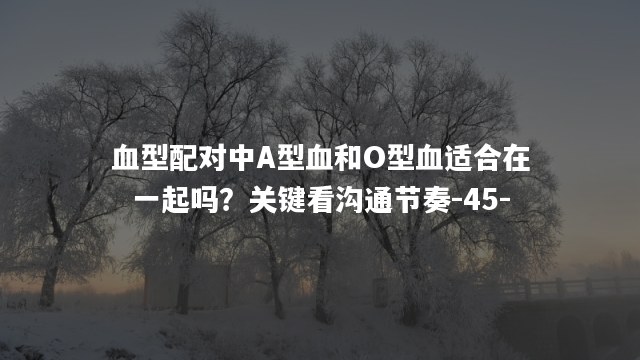 血型配对中A型血和O型血适合在一起吗？关键看沟通节奏