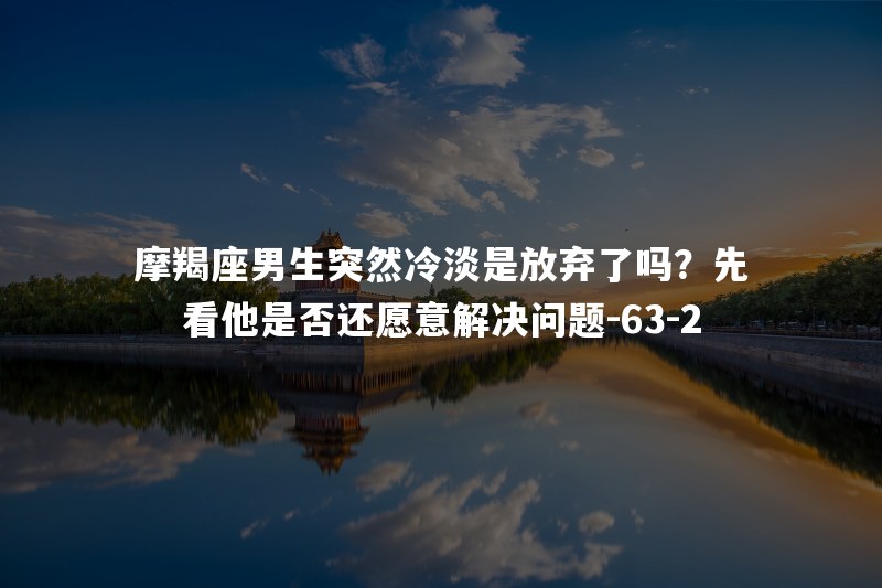 摩羯座男生突然冷淡是放弃了吗？先看他是否还愿意解决问题