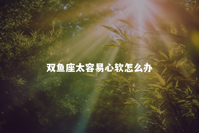 双鱼座太容易心软怎么办？恋爱中总替对方找理由正常吗